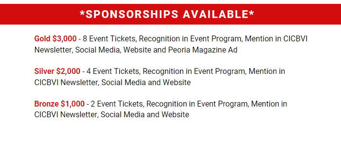 Sponsorships Available. Gold $3,000 - 8 Event Tickets, Recognition in Event Program, Mention in CICBVI Newsletter, Social Media, Website and Peoria Magazine Ad. Silver $2,000 - 4 Event Tickets, Recognition in Event Program, Mention in CICBVI Newsletter, Social Media and Website. Bronze $1,000 - 2 Event Tickets, Recognition in Event Program, Mention in CICBVI Newsletter, Social Media and Website